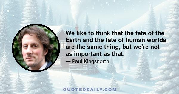 We like to think that the fate of the Earth and the fate of human worlds are the same thing, but we're not as important as that.