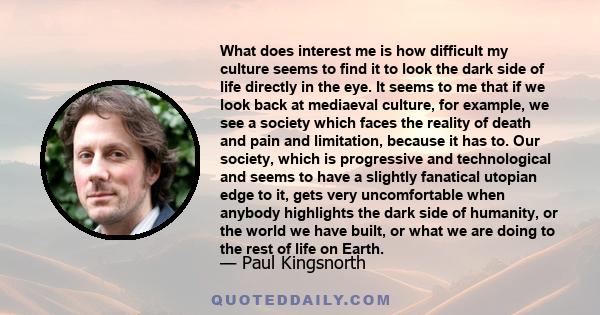 What does interest me is how difficult my culture seems to find it to look the dark side of life directly in the eye. It seems to me that if we look back at mediaeval culture, for example, we see a society which faces