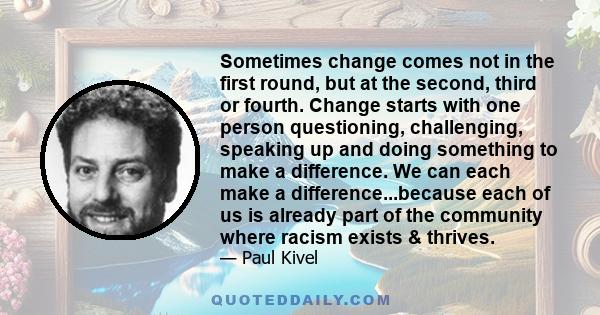 Sometimes change comes not in the first round, but at the second, third or fourth. Change starts with one person questioning, challenging, speaking up and doing something to make a difference. We can each make a