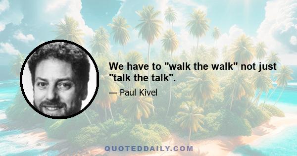 We have to walk the walk not just talk the talk.