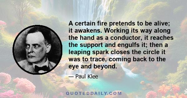 A certain fire pretends to be alive; it awakens. Working its way along the hand as a conductor, it reaches the support and engulfs it; then a leaping spark closes the circle it was to trace, coming back to the eye and