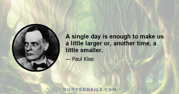 A single day is enough to make us a little larger or, another time, a little smaller.