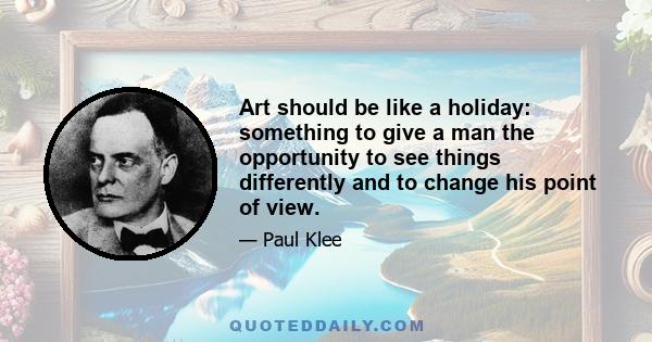 Art should be like a holiday: something to give a man the opportunity to see things differently and to change his point of view.