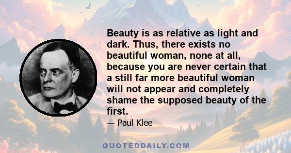 Beauty is as relative as light and dark. Thus, there exists no beautiful woman, none at all, because you are never certain that a still far more beautiful woman will not appear and completely shame the supposed beauty