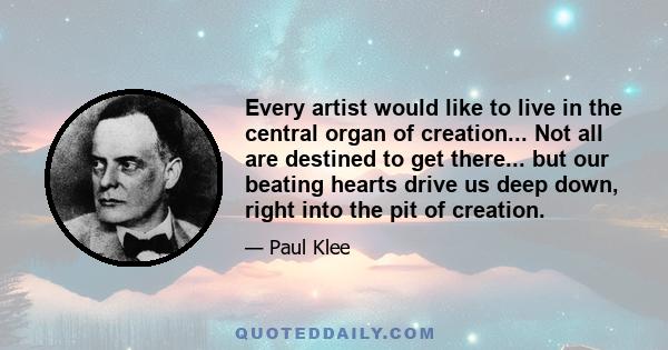 Every artist would like to live in the central organ of creation... Not all are destined to get there... but our beating hearts drive us deep down, right into the pit of creation.