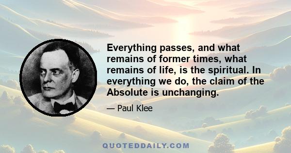 Everything passes, and what remains of former times, what remains of life, is the spiritual. In everything we do, the claim of the Absolute is unchanging.