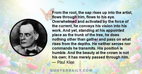 From the root, the sap rises up into the artist, flows through him, flows to his eye. Overwhelmed and activated by the force of the current, he conveys his vision into his work. And yet, standing at his appointed place