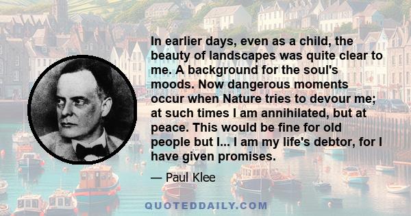 In earlier days, even as a child, the beauty of landscapes was quite clear to me. A background for the soul's moods. Now dangerous moments occur when Nature tries to devour me; at such times I am annihilated, but at