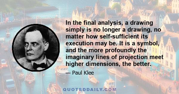 In the final analysis, a drawing simply is no longer a drawing, no matter how self-sufficient its execution may be. It is a symbol, and the more profoundly the imaginary lines of projection meet higher dimensions, the