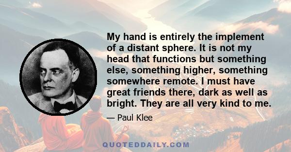 My hand is entirely the implement of a distant sphere. It is not my head that functions but something else, something higher, something somewhere remote. I must have great friends there, dark as well as bright. They are 