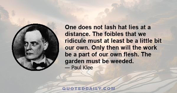 One does not lash hat lies at a distance. The foibles that we ridicule must at least be a little bit our own. Only then will the work be a part of our own flesh. The garden must be weeded.