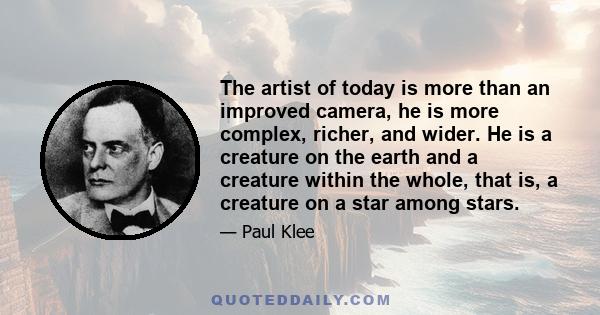 The artist of today is more than an improved camera, he is more complex, richer, and wider. He is a creature on the earth and a creature within the whole, that is, a creature on a star among stars.