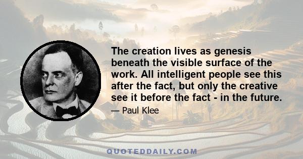 The creation lives as genesis beneath the visible surface of the work. All intelligent people see this after the fact, but only the creative see it before the fact - in the future.