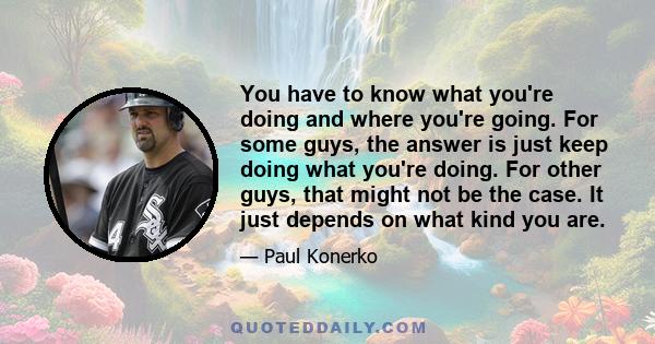 You have to know what you're doing and where you're going. For some guys, the answer is just keep doing what you're doing. For other guys, that might not be the case. It just depends on what kind you are.