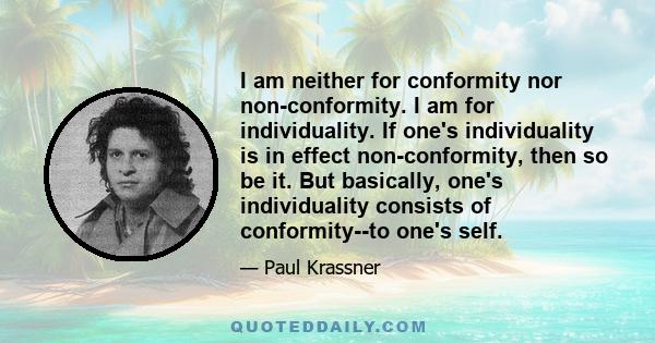 I am neither for conformity nor non-conformity. I am for individuality. If one's individuality is in effect non-conformity, then so be it. But basically, one's individuality consists of conformity--to one's self.