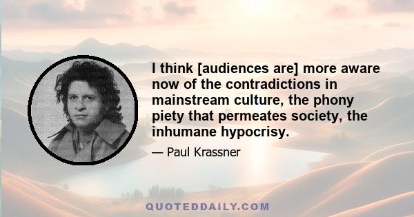 I think [audiences are] more aware now of the contradictions in mainstream culture, the phony piety that permeates society, the inhumane hypocrisy.