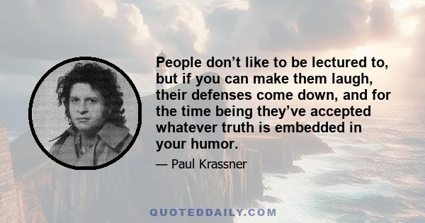 People don’t like to be lectured to, but if you can make them laugh, their defenses come down, and for the time being they’ve accepted whatever truth is embedded in your humor.