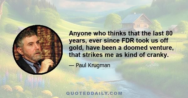 Anyone who thinks that the last 80 years, ever since FDR took us off gold, have been a doomed venture, that strikes me as kind of cranky.