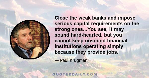 Close the weak banks and impose serious capital requirements on the strong ones...You see, it may sound hard-hearted, but you cannot keep unsound financial institutions operating simply because they provide jobs.