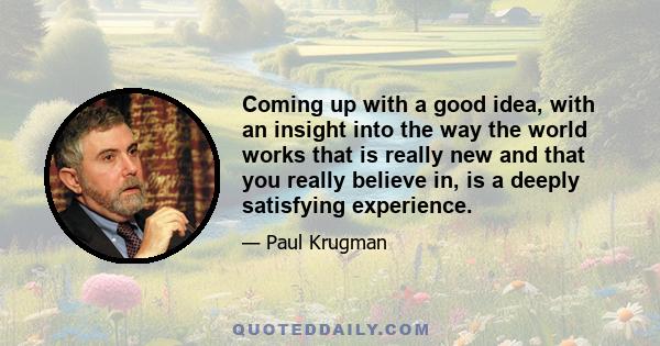 Coming up with a good idea, with an insight into the way the world works that is really new and that you really believe in, is a deeply satisfying experience.