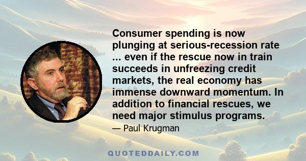 Consumer spending is now plunging at serious-recession rate ... even if the rescue now in train succeeds in unfreezing credit markets, the real economy has immense downward momentum. In addition to financial rescues, we 