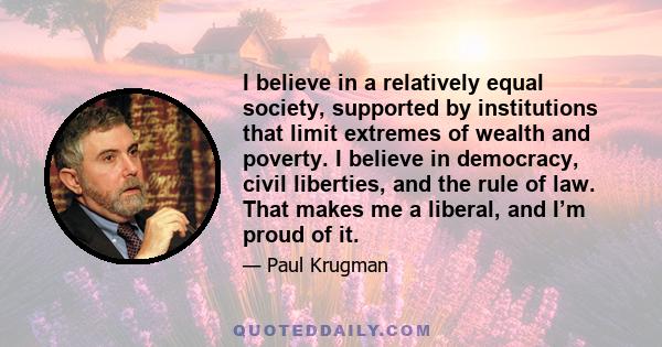 I believe in a relatively equal society, supported by institutions that limit extremes of wealth and poverty. I believe in democracy, civil liberties, and the rule of law. That makes me a liberal, and I’m proud of it.