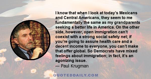 I know that when I look at today’s Mexicans and Central Americans, they seem to me fundamentally the same as my grandparents seeking a better life in America. On the other side, however, open immigration can’t coexist