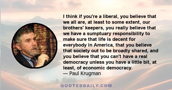 I think if you're a liberal, you believe that we all are, at least to some extent, our brothers' keepers, you really believe that we have a sumptuary responsibility to make sure that life is decent for everybody in