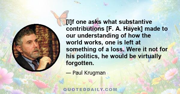 [I]f one asks what substantive contributions [F. A. Hayek] made to our understanding of how the world works, one is left at something of a loss. Were it not for his politics, he would be virtually forgotten.