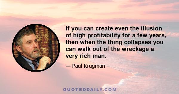 If you can create even the illusion of high profitability for a few years, then when the thing collapses you can walk out of the wreckage a very rich man.