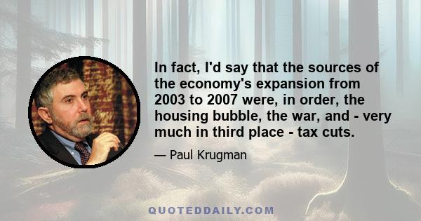 In fact, I'd say that the sources of the economy's expansion from 2003 to 2007 were, in order, the housing bubble, the war, and - very much in third place - tax cuts.