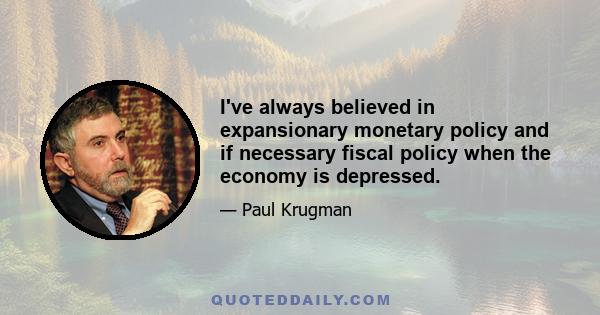 I've always believed in expansionary monetary policy and if necessary fiscal policy when the economy is depressed.