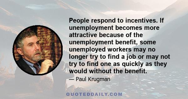 People respond to incentives. If unemployment becomes more attractive because of the unemployment benefit, some unemployed workers may no longer try to find a job or may not try to find one as quickly as they would