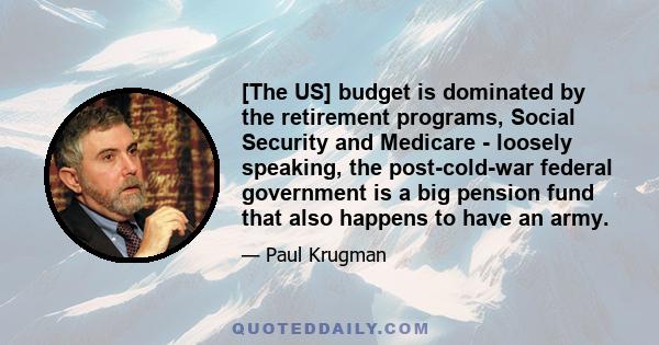 [The US] budget is dominated by the retirement programs, Social Security and Medicare - loosely speaking, the post-cold-war federal government is a big pension fund that also happens to have an army.