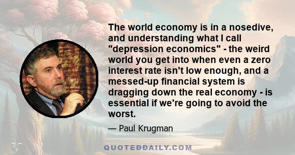 The world economy is in a nosedive, and understanding what I call depression economics - the weird world you get into when even a zero interest rate isn't low enough, and a messed-up financial system is dragging down