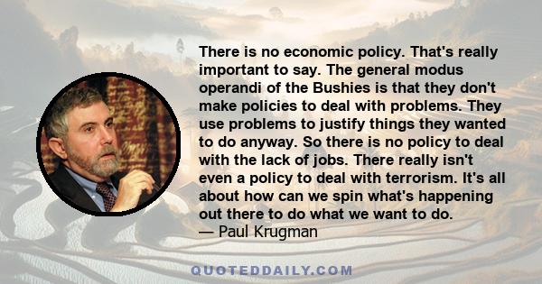 There is no economic policy. That's really important to say. The general modus operandi of the Bushies is that they don't make policies to deal with problems. They use problems to justify things they wanted to do