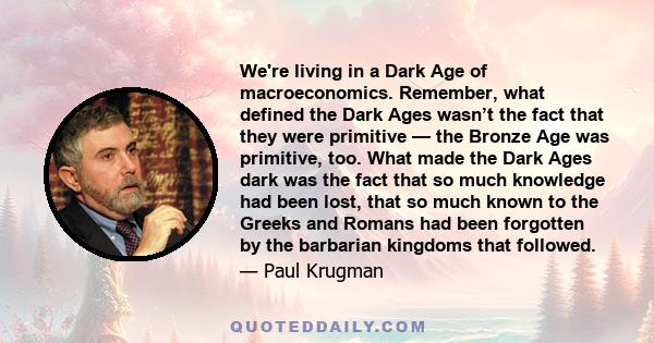 We're living in a Dark Age of macroeconomics. Remember, what defined the Dark Ages wasn’t the fact that they were primitive — the Bronze Age was primitive, too. What made the Dark Ages dark was the fact that so much