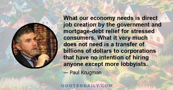 What our economy needs is direct job creation by the government and mortgage-debt relief for stressed consumers. What it very much does not need is a transfer of billions of dollars to corporations that have no