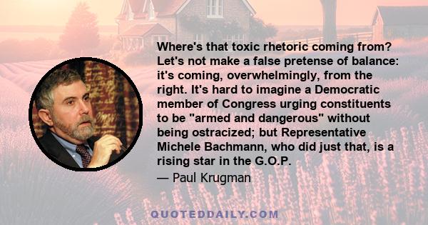 Where's that toxic rhetoric coming from? Let's not make a false pretense of balance: it's coming, overwhelmingly, from the right. It's hard to imagine a Democratic member of Congress urging constituents to be armed and