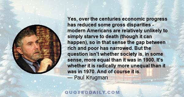 Yes, over the centuries economic progress has reduced some gross disparities - modern Americans are relatively unlikely to simply starve to death (though it can happen), so in that sense the gap between rich and poor