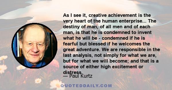 As I see it, creative achievement is the very heart of the human enterprise... The destiny of man, of all men and of each man, is that he is condemned to invent what he will be - condemned if he is fearful but blessed