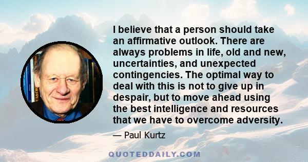 I believe that a person should take an affirmative outlook. There are always problems in life, old and new, uncertainties, and unexpected contingencies. The optimal way to deal with this is not to give up in despair,