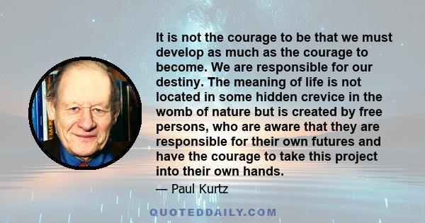 It is not the courage to be that we must develop as much as the courage to become. We are responsible for our destiny. The meaning of life is not located in some hidden crevice in the womb of nature but is created by