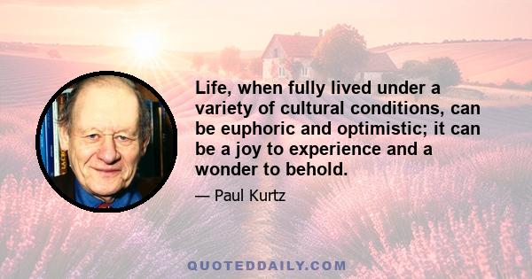 Life, when fully lived under a variety of cultural conditions, can be euphoric and optimistic; it can be a joy to experience and a wonder to behold.