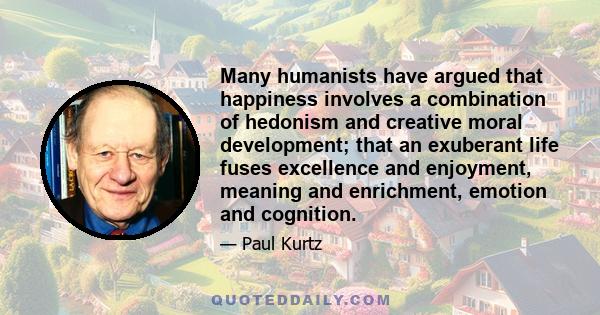 Many humanists have argued that happiness involves a combination of hedonism and creative moral development; that an exuberant life fuses excellence and enjoyment, meaning and enrichment, emotion and cognition.