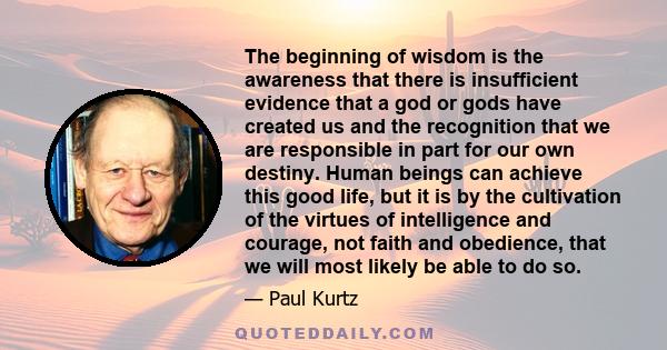 The beginning of wisdom is the awareness that there is insufficient evidence that a god or gods have created us and the recognition that we are responsible in part for our own destiny. Human beings can achieve this good 