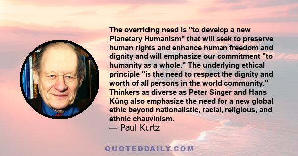 The overriding need is to develop a new Planetary Humanism that will seek to preserve human rights and enhance human freedom and dignity and will emphasize our commitment to humanity as a whole. The underlying ethical