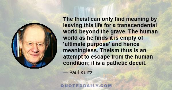 The theist can only find meaning by leaving this life for a transcendental world beyond the grave. The human world as he finds it is empty of 'ultimate purpose' and hence meaningless. Theism thus is an attempt to escape 