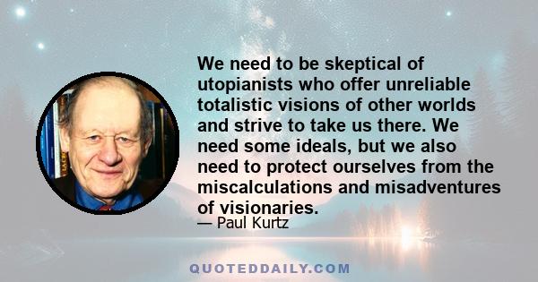 We need to be skeptical of utopianists who offer unreliable totalistic visions of other worlds and strive to take us there. We need some ideals, but we also need to protect ourselves from the miscalculations and