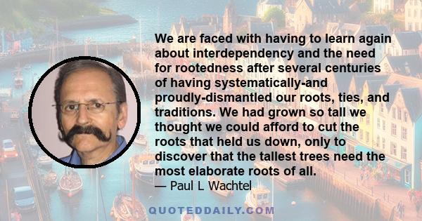 We are faced with having to learn again about interdependency and the need for rootedness after several centuries of having systematically-and proudly-dismantled our roots, ties, and traditions. We had grown so tall we